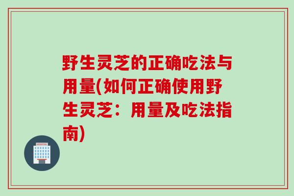 野生灵芝的正确吃法与用量(如何正确使用野生灵芝：用量及吃法指南)