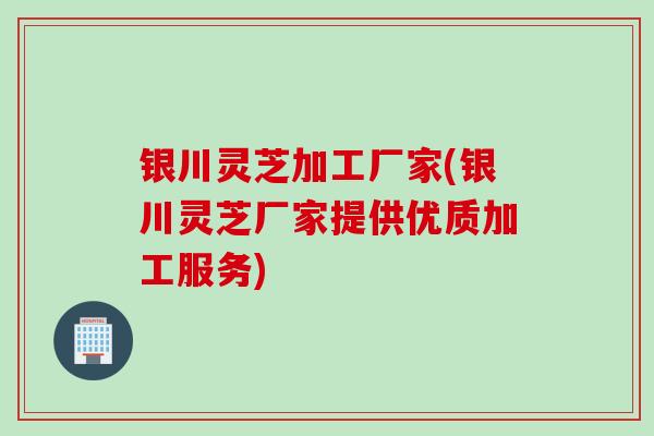 银川灵芝加工厂家(银川灵芝厂家提供优质加工服务)
