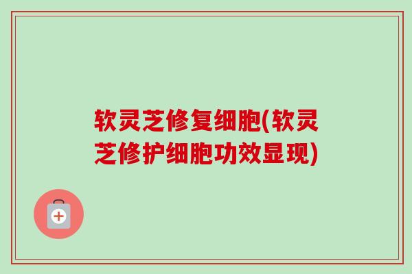 软灵芝修复细胞(软灵芝修护细胞功效显现)