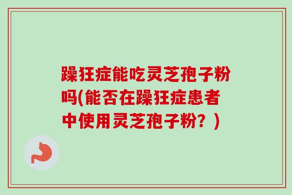 躁狂症能吃灵芝孢子粉吗(能否在躁狂症患者中使用灵芝孢子粉？)