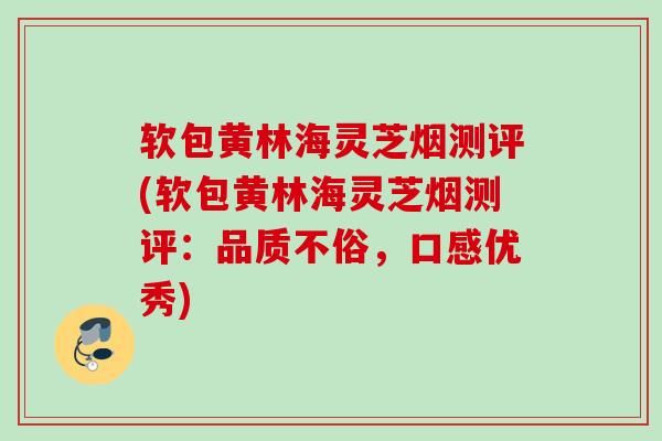 软包黄林海灵芝烟测评(软包黄林海灵芝烟测评：品质不俗，口感优秀)