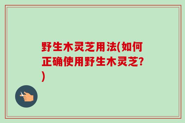 野生木灵芝用法(如何正确使用野生木灵芝？)