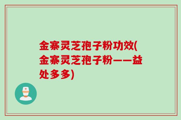 金寨灵芝孢子粉功效(金寨灵芝孢子粉——益处多多)