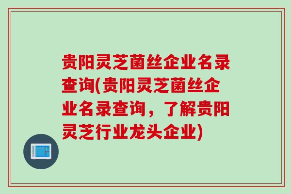 贵阳灵芝菌丝企业名录查询(贵阳灵芝菌丝企业名录查询，了解贵阳灵芝行业龙头企业)