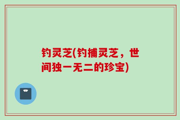 钓灵芝(钓捕灵芝，世间独一无二的珍宝)