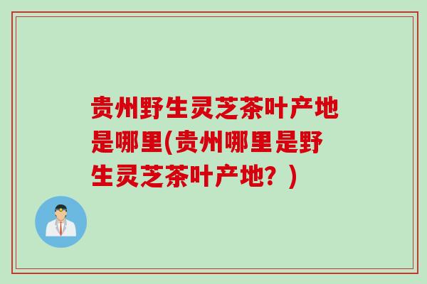 贵州野生灵芝茶叶产地是哪里(贵州哪里是野生灵芝茶叶产地？)