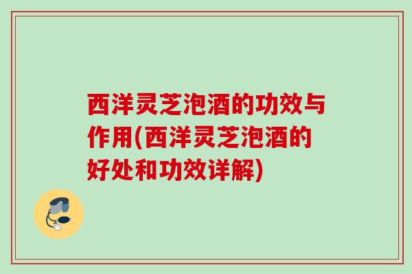 西洋灵芝泡酒的功效与作用(西洋灵芝泡酒的好处和功效详解)