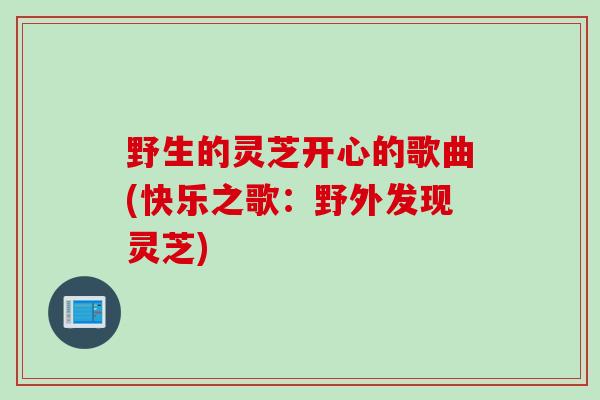 野生的灵芝开心的歌曲(快乐之歌：野外发现灵芝)