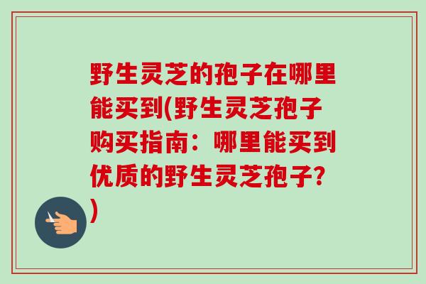 野生灵芝的孢子在哪里能买到(野生灵芝孢子购买指南：哪里能买到优质的野生灵芝孢子？)