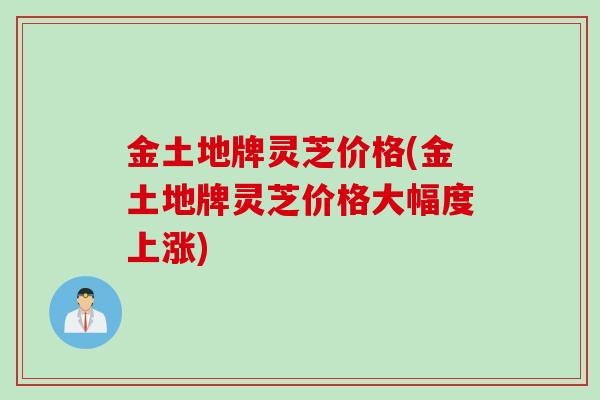 金土地牌灵芝价格(金土地牌灵芝价格大幅度上涨)