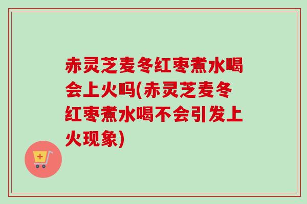 赤灵芝麦冬红枣煮水喝会上火吗(赤灵芝麦冬红枣煮水喝不会引发上火现象)