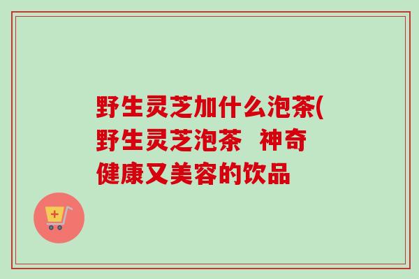 野生灵芝加什么泡茶(野生灵芝泡茶 神奇健康又美容的饮品 野生灵芝加什么泡茶(野生灵芝泡茶 神奇健康又美容的饮品