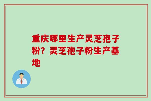 重庆哪里生产灵芝孢子粉？灵芝孢子粉生产基地