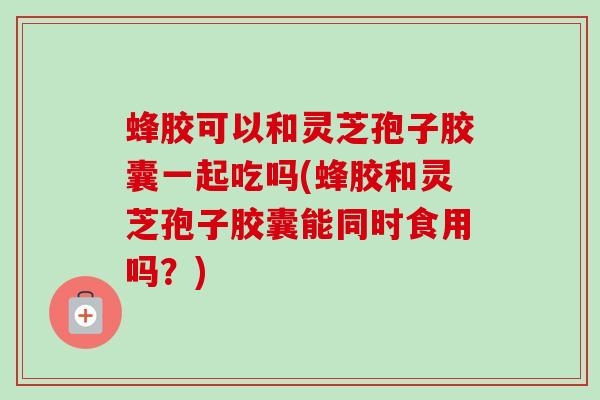 蜂胶可以和灵芝孢子胶囊一起吃吗(蜂胶和灵芝孢子胶囊能同时食用吗？)