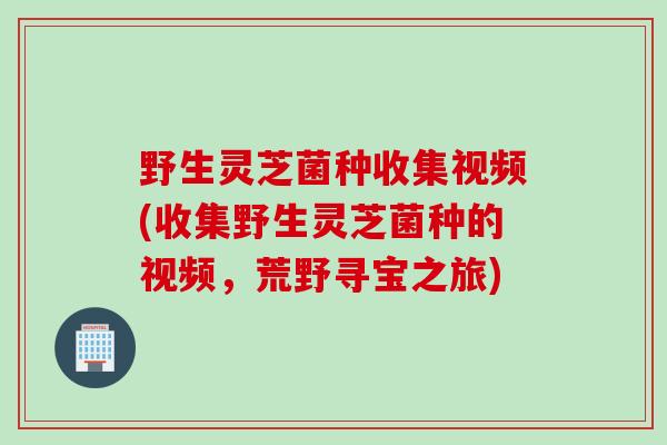 野生灵芝菌种收集视频(收集野生灵芝菌种的视频，荒野寻宝之旅)