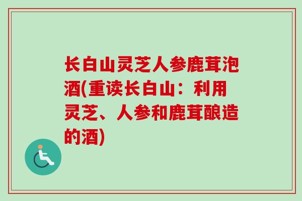 长白山灵芝人参鹿茸泡酒(重读长白山：利用灵芝、人参和鹿茸酿造的酒)