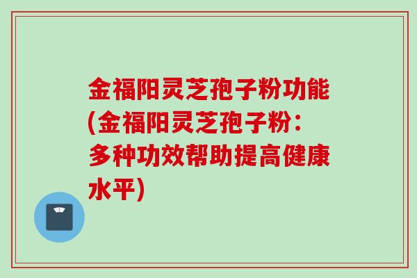 金福阳灵芝孢子粉功能(金福阳灵芝孢子粉：多种功效帮助提高健康水平)