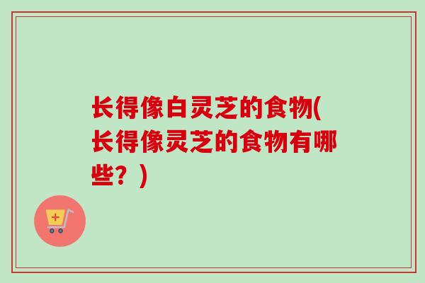 长得像白灵芝的食物(长得像灵芝的食物有哪些?) 长得像白灵芝的食物(长得像灵芝的食物有哪些?)