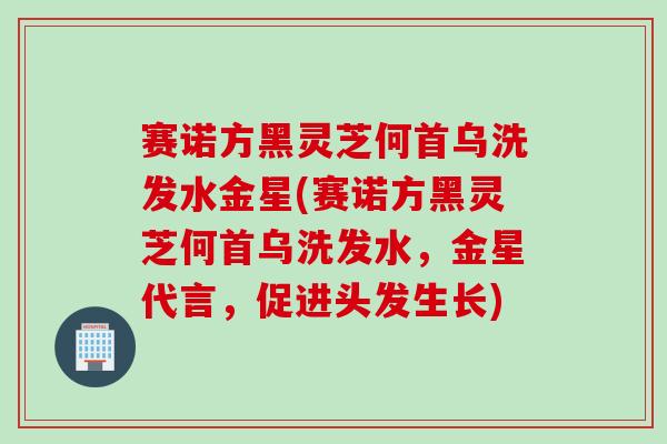 赛诺方黑灵芝何首乌洗发水金星(赛诺方黑灵芝何首乌洗发水,金星代言,促进头发生长) 赛诺方黑灵芝何首乌洗发水金星(赛诺方黑灵芝何首乌洗发水,金星代言,促进头发生长)