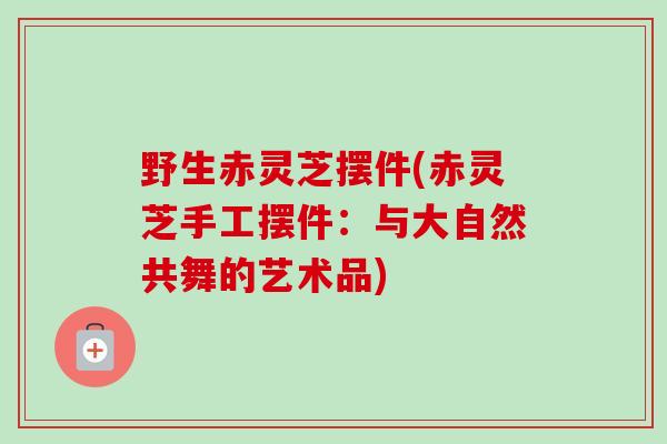 野生赤灵芝摆件(赤灵芝手工摆件：与大自然共舞的艺术品)