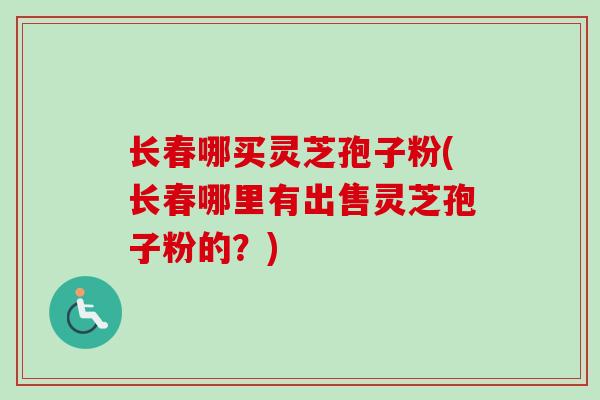 长春哪买灵芝孢子粉(长春哪里有出售灵芝孢子粉的？)
