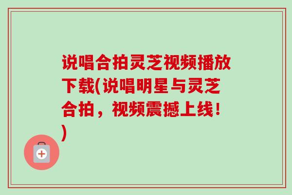 说唱合拍灵芝视频播放下载(说唱明星与灵芝合拍，视频震撼上线！)
