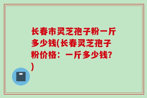 长春市灵芝孢子粉一斤多少钱(长春灵芝孢子粉价格：一斤多少钱？)