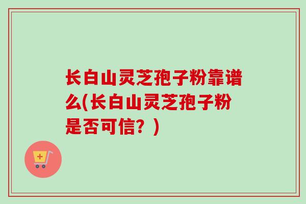 长白山灵芝孢子粉靠谱么(长白山灵芝孢子粉是否可信?) 长白山灵芝孢子粉靠谱么(长白山灵芝孢子粉是否可信?)