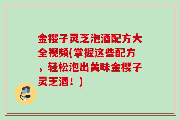金樱子灵芝泡酒配方大全视频(掌握这些配方，轻松泡出美味金樱子灵芝酒！)