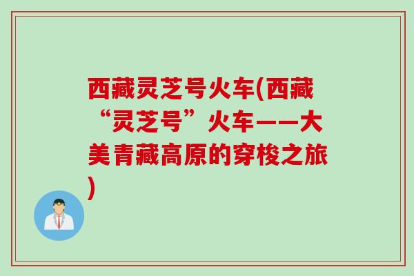 西藏灵芝号火车(西藏“灵芝号”火车——大美青藏高原的穿梭之旅) 西藏灵芝号火车(西藏“灵芝号”火车——大美青藏高原的穿梭之旅)