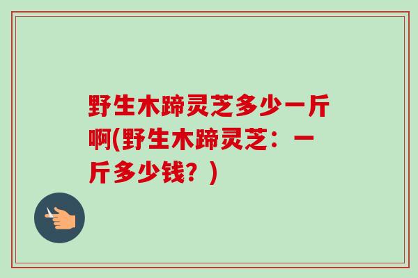 野生木蹄灵芝多少一斤啊(野生木蹄灵芝:一斤多少钱?) 野生木蹄灵芝多少一斤啊(野生木蹄灵芝:一斤多少钱?)