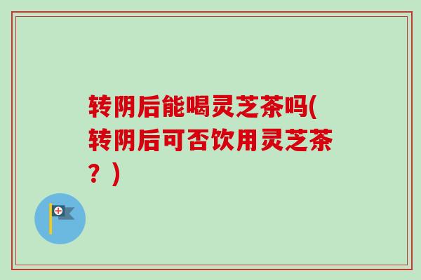 转阴后能喝灵芝茶吗(转阴后可否饮用灵芝茶？)