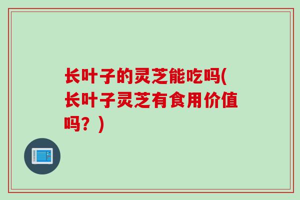 长叶子的灵芝能吃吗(长叶子灵芝有食用价值吗？)