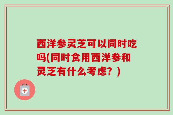 西洋参灵芝可以同时吃吗(同时食用西洋参和灵芝有什么考虑?) 西洋参灵芝可以同时吃吗(同时食用西洋参和灵芝有什么考虑?)