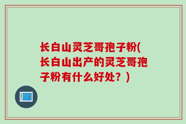 长白山灵芝哥孢子粉(长白山出产的灵芝哥孢子粉有什么好处？)