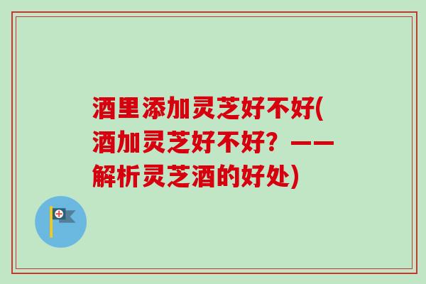 酒里添加灵芝好不好(酒加灵芝好不好?——解析灵芝酒的好处) 酒里添加灵芝好不好(酒加灵芝好不好?——解析灵芝酒的好处)
