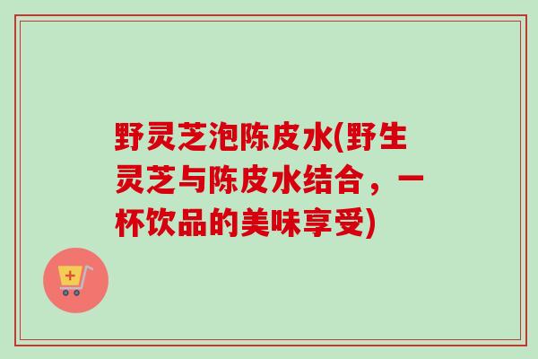 野灵芝泡陈皮水(野生灵芝与陈皮水结合，一杯饮品的美味享受)