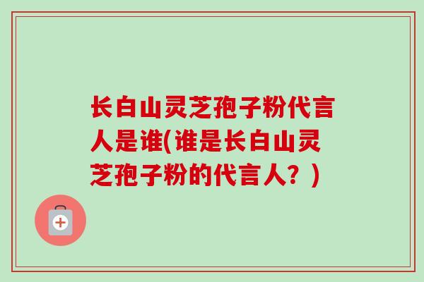 长白山灵芝孢子粉代言人是谁(谁是长白山灵芝孢子粉的代言人？)
