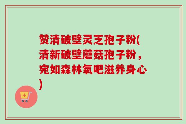 赞清破壁灵芝孢子粉(清新破壁蘑菇孢子粉，宛如森林氧吧滋养身心)