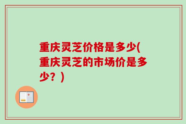 重庆灵芝价格是多少(重庆灵芝的市场价是多少？)