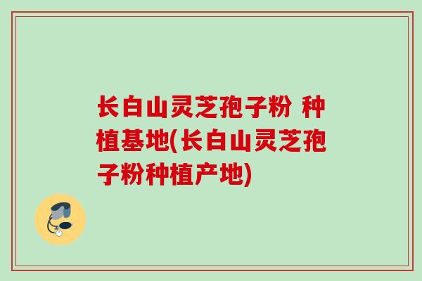 长白山灵芝孢子粉 种植基地(长白山灵芝孢子粉种植产地) 长白山灵芝孢子粉 种植基地(长白山灵芝孢子粉种植产地)