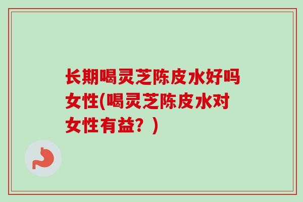 长期喝灵芝陈皮水好吗女性(喝灵芝陈皮水对女性有益？)
