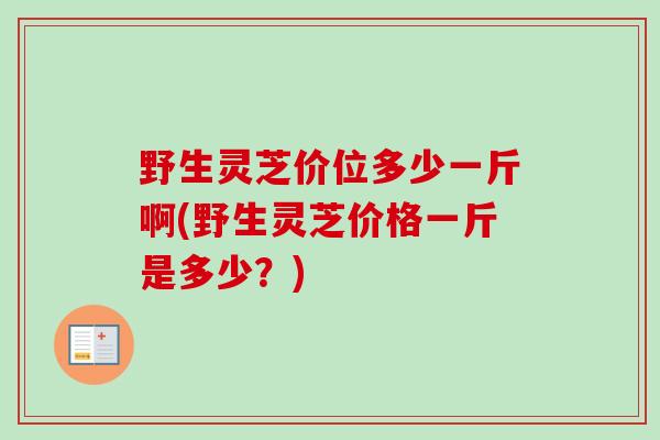 野生灵芝价位多少一斤啊(野生灵芝价格一斤是多少？)