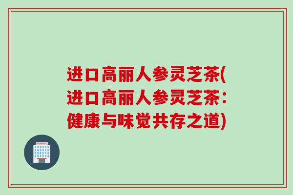 进口高丽人参灵芝茶(进口高丽人参灵芝茶：健康与味觉共存之道)