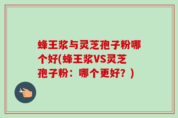 蜂王浆与灵芝孢子粉哪个好(蜂王浆VS灵芝孢子粉：哪个更好？)