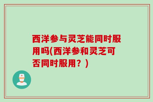 西洋参与灵芝能同时服用吗(西洋参和灵芝可否同时服用？)