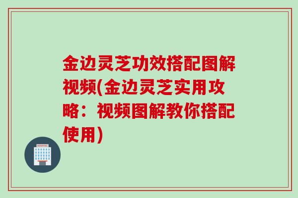金边灵芝功效搭配图解视频(金边灵芝实用攻略：视频图解教你搭配使用)