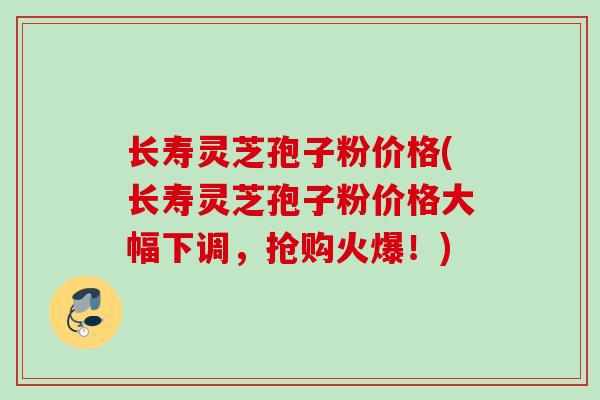 长寿灵芝孢子粉价格(长寿灵芝孢子粉价格大幅下调，抢购火爆！)