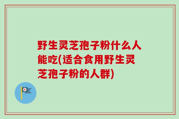 野生灵芝孢子粉什么人能吃(适合食用野生灵芝孢子粉的人群)