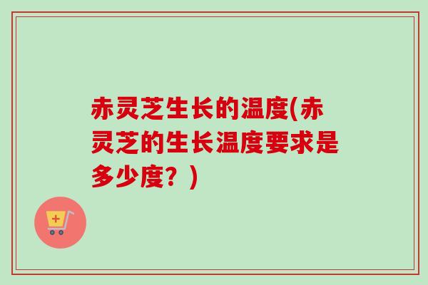 赤灵芝生长的温度(赤灵芝的生长温度要求是多少度？)